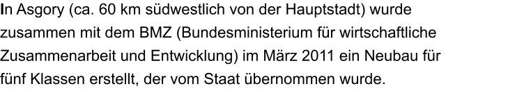 In Asgory (ca. 60 km sdwestlich von der Hauptstadt) wurde zusammen mit dem BMZ (Bundesministerium fr wirtschaftliche Zusammenarbeit und Entwicklung) im Mrz 2011 ein Neubau fr fnf Klassen erstellt, der vom Staat bernommen wurde.